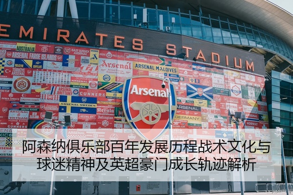 阿森纳俱乐部百年发展历程战术文化与球迷精神及英超豪门成长轨迹解析
