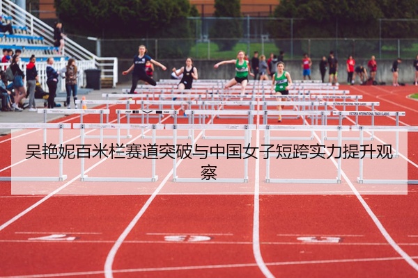 吴艳妮百米栏赛道突破与中国女子短跨实力提升观察