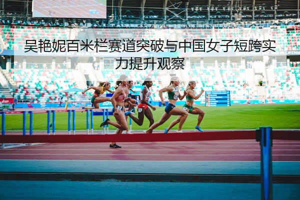 吴艳妮百米栏赛道突破与中国女子短跨实力提升观察