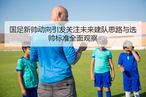 国足新帅动向引发关注未来建队思路与选帅标准全面观察