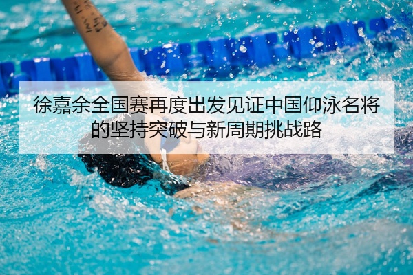 徐嘉余全国赛再度出发见证中国仰泳名将的坚持突破与新周期挑战路