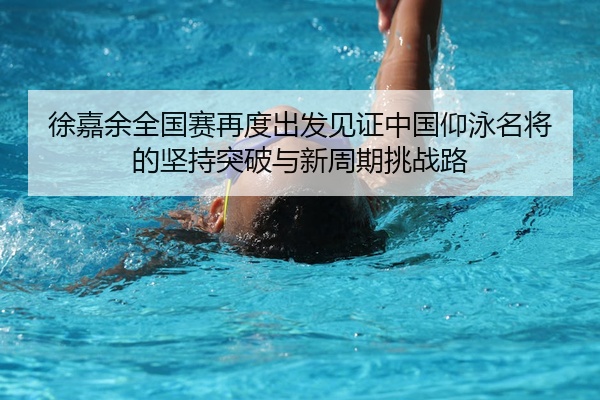 徐嘉余全国赛再度出发见证中国仰泳名将的坚持突破与新周期挑战路