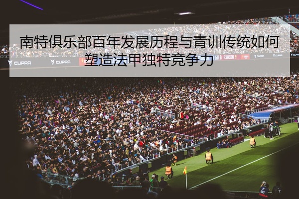 南特俱乐部百年发展历程与青训传统如何塑造法甲独特竞争力