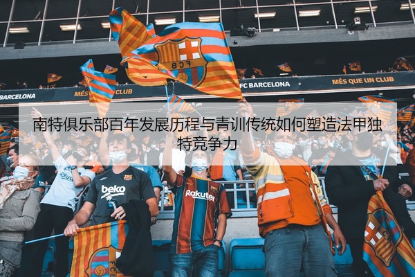 南特俱乐部百年发展历程与青训传统如何塑造法甲独特竞争力