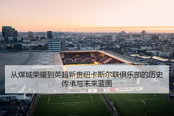 从煤城荣耀到英超新贵纽卡斯尔联俱乐部的历史传承与未来蓝图