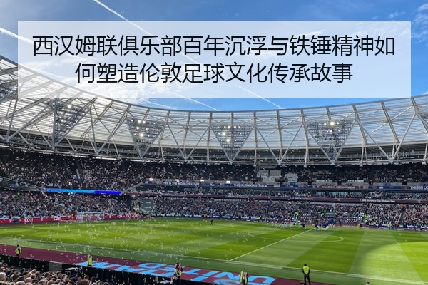 西汉姆联俱乐部百年沉浮与铁锤精神如何塑造伦敦足球文化传承故事