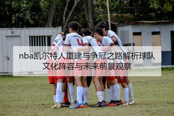 nba凯尔特人重建与争冠之路解析球队文化阵容与未来前景观察
