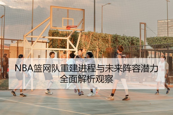NBA篮网队重建进程与未来阵容潜力全面解析观察