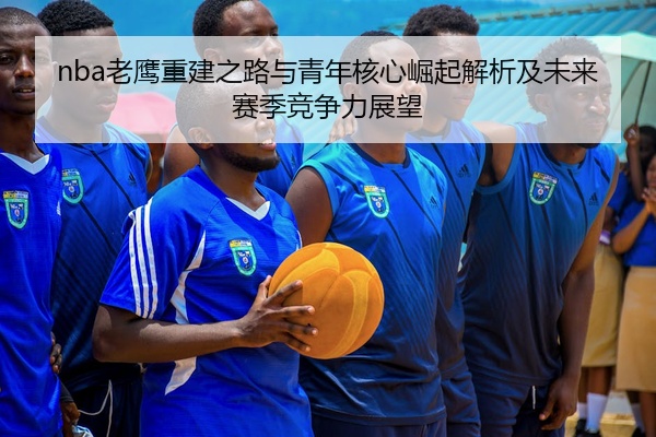 nba老鹰重建之路与青年核心崛起解析及未来赛季竞争力展望