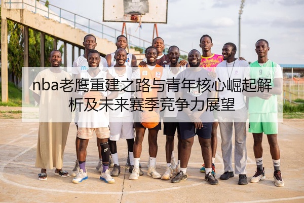 nba老鹰重建之路与青年核心崛起解析及未来赛季竞争力展望