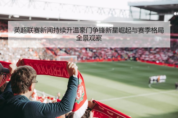英超联赛新闻持续升温豪门争锋新星崛起与赛季格局全景观察