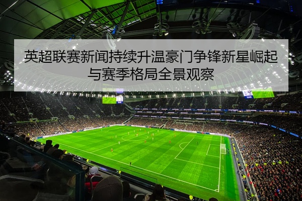 英超联赛新闻持续升温豪门争锋新星崛起与赛季格局全景观察