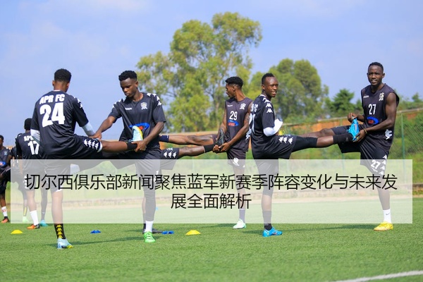 切尔西俱乐部新闻聚焦蓝军新赛季阵容变化与未来发展全面解析