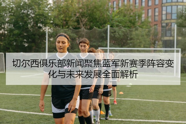 切尔西俱乐部新闻聚焦蓝军新赛季阵容变化与未来发展全面解析