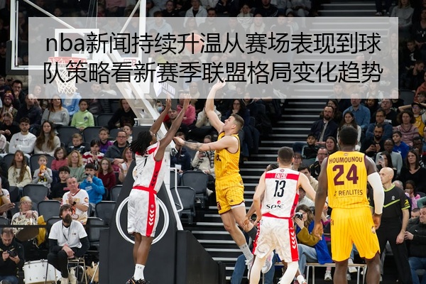 nba新闻持续升温从赛场表现到球队策略看新赛季联盟格局变化趋势