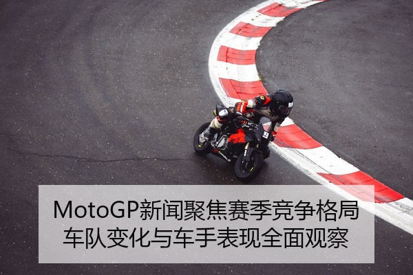 MotoGP新闻聚焦赛季竞争格局车队变化与车手表现全面观察