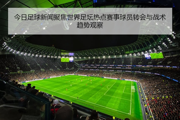 今日足球新闻聚焦世界足坛热点赛事球员转会与战术趋势观察