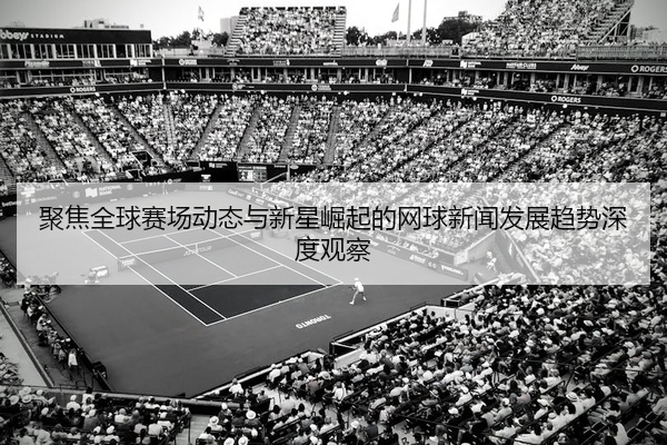 聚焦全球赛场动态与新星崛起的网球新闻发展趋势深度观察