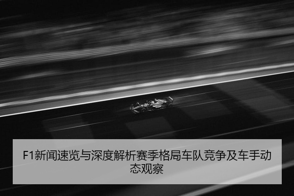 F1新闻速览与深度解析赛季格局车队竞争及车手动态观察