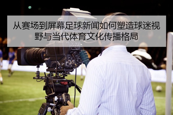 从赛场到屏幕足球新闻如何塑造球迷视野与当代体育文化传播格局