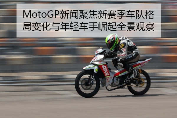 MotoGP新闻聚焦新赛季车队格局变化与年轻车手崛起全景观察