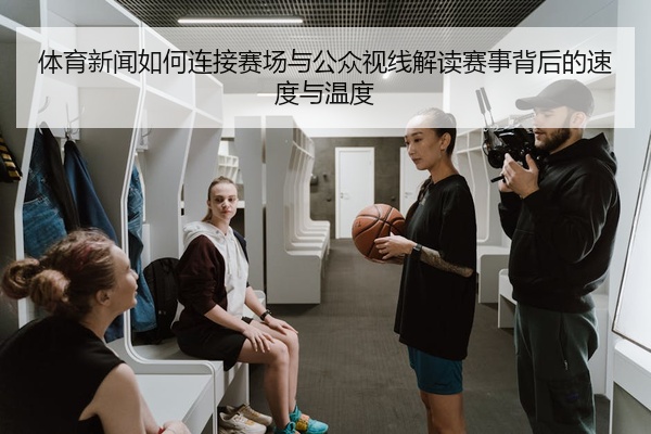 体育新闻如何连接赛场与公众视线解读赛事背后的速度与温度