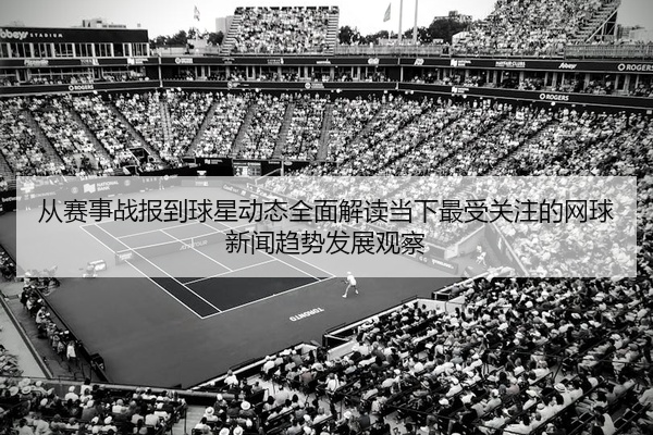 从赛事战报到球星动态全面解读当下最受关注的网球新闻趋势发展观察