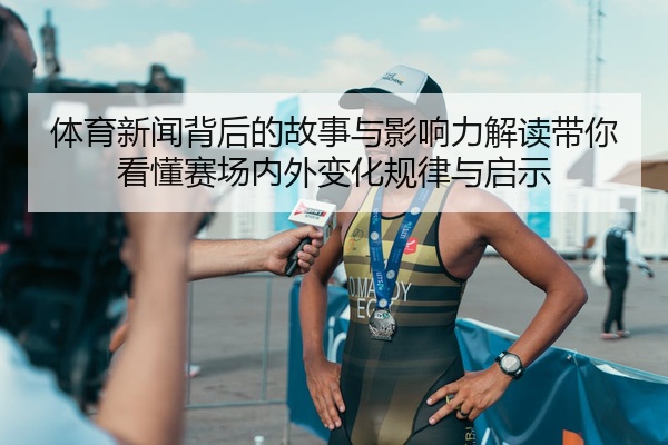 体育新闻背后的故事与影响力解读带你看懂赛场内外变化规律与启示