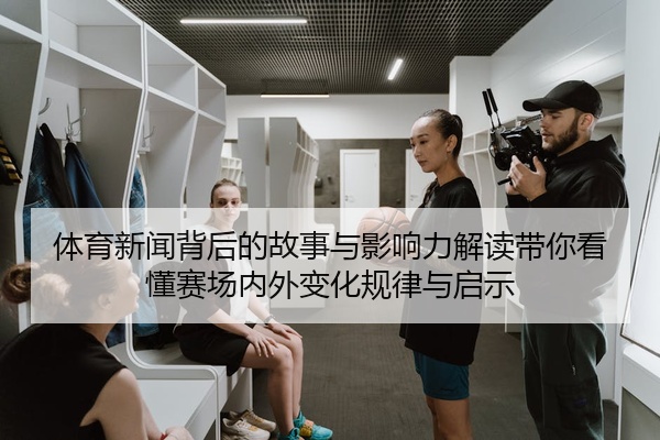 体育新闻背后的故事与影响力解读带你看懂赛场内外变化规律与启示