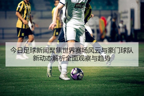 今日足球新闻聚焦世界赛场风云与豪门球队新动态解析全面观察与趋势