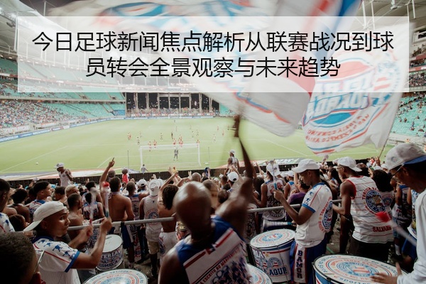 今日足球新闻焦点解析从联赛战况到球员转会全景观察与未来趋势
