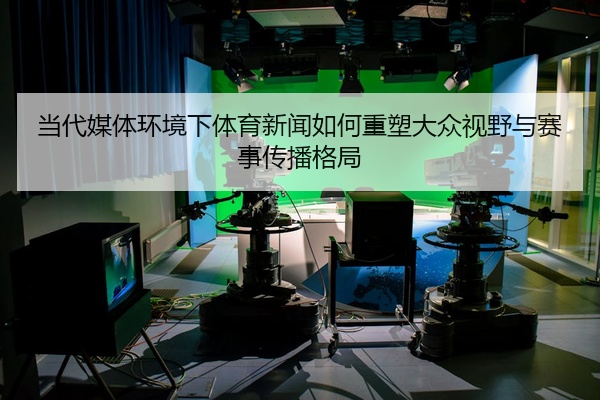 当代媒体环境下体育新闻如何重塑大众视野与赛事传播格局