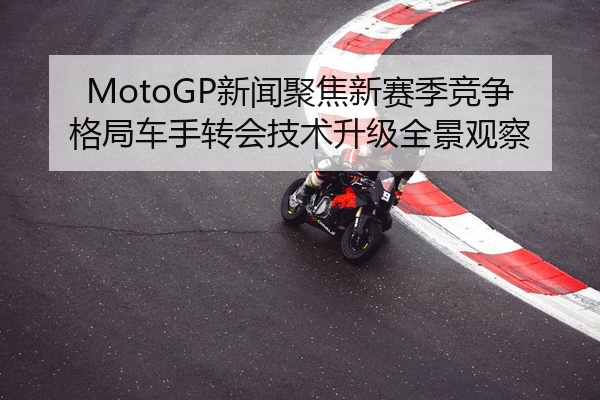 MotoGP新闻聚焦新赛季竞争格局车手转会技术升级全景观察