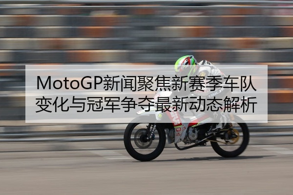 MotoGP新闻聚焦新赛季车队变化与冠军争夺最新动态解析