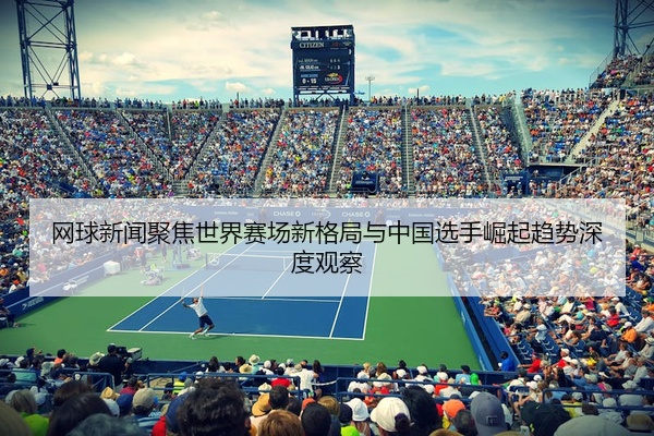 网球新闻聚焦世界赛场新格局与中国选手崛起趋势深度观察