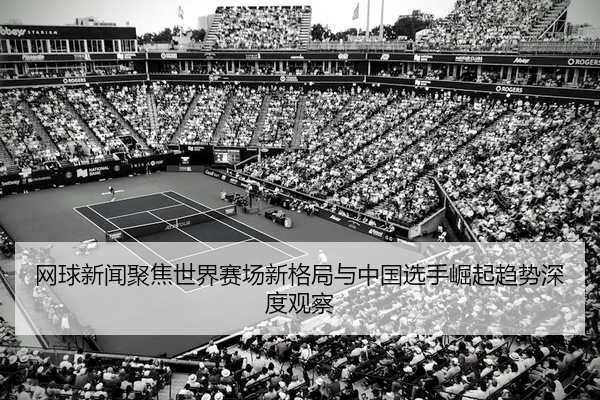 网球新闻聚焦世界赛场新格局与中国选手崛起趋势深度观察