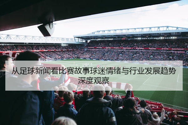 从足球新闻看比赛故事球迷情绪与行业发展趋势深度观察