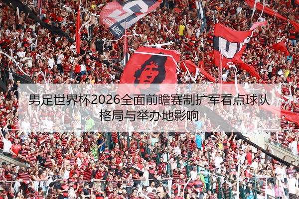 男足世界杯2026全面前瞻赛制扩军看点球队格局与举办地影响