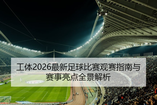 工体2026最新足球比赛观赛指南与赛事亮点全景解析