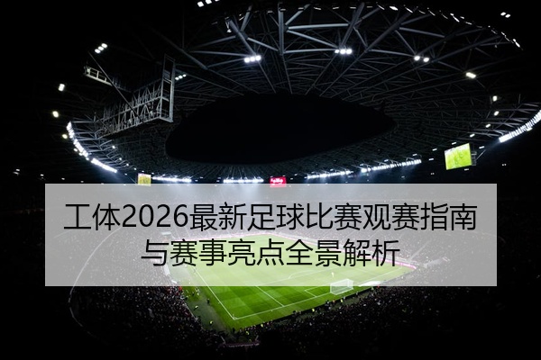 工体2026最新足球比赛观赛指南与赛事亮点全景解析