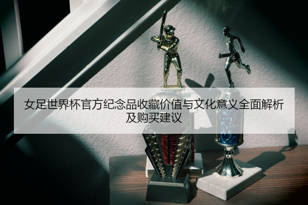 女足世界杯官方纪念品收藏价值与文化意义全面解析及购买建议