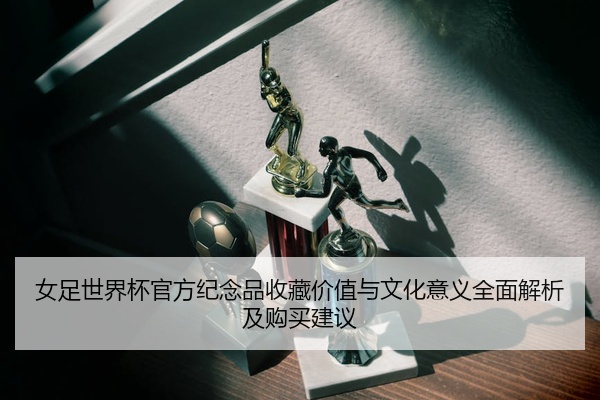 女足世界杯官方纪念品收藏价值与文化意义全面解析及购买建议