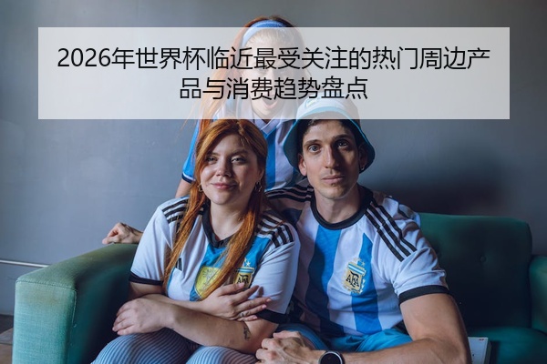 2026年世界杯临近最受关注的热门周边产品与消费趋势盘点
