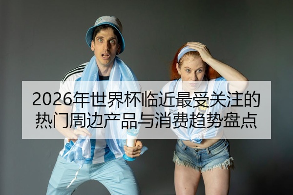 2026年世界杯临近最受关注的热门周边产品与消费趋势盘点