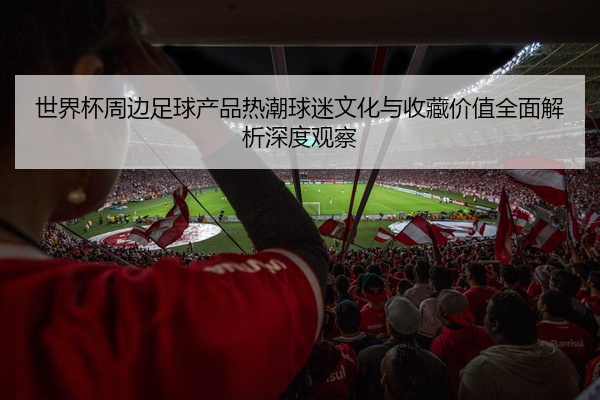 世界杯周边足球产品热潮球迷文化与收藏价值全面解析深度观察