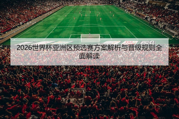 2026世界杯亚洲区预选赛方案解析与晋级规则全面解读