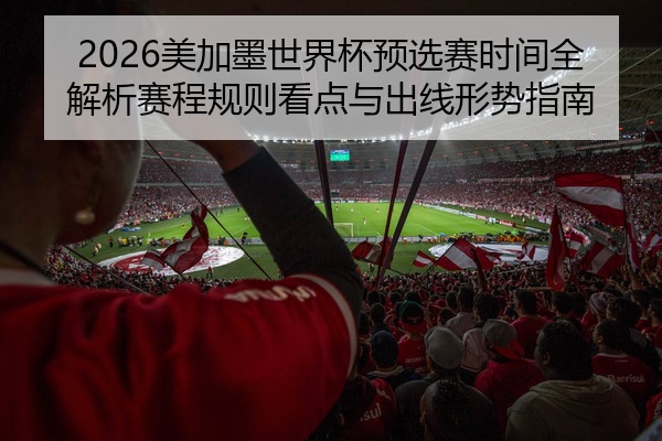 2026美加墨世界杯预选赛时间全解析赛程规则看点与出线形势指南