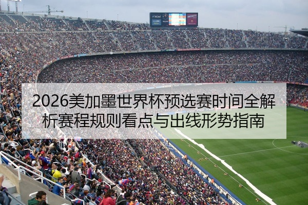2026美加墨世界杯预选赛时间全解析赛程规则看点与出线形势指南