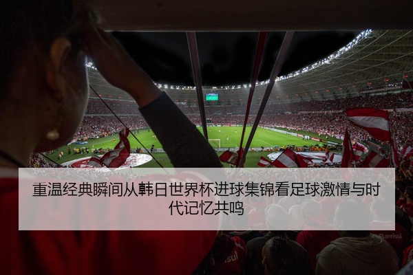 重温经典瞬间从韩日世界杯进球集锦看足球激情与时代记忆共鸣