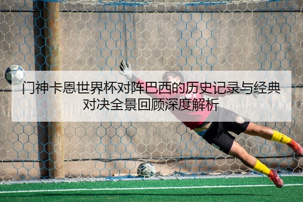 门神卡恩世界杯对阵巴西的历史记录与经典对决全景回顾深度解析
